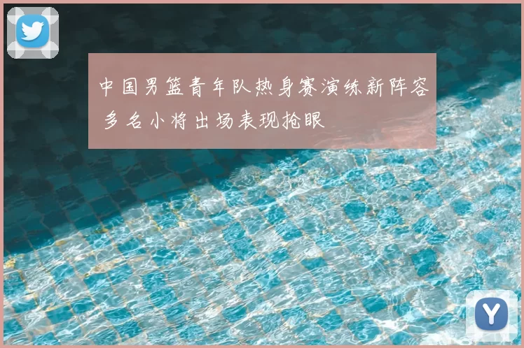 中国男篮青年队热身赛演练新阵容 多名小将出场表现抢眼