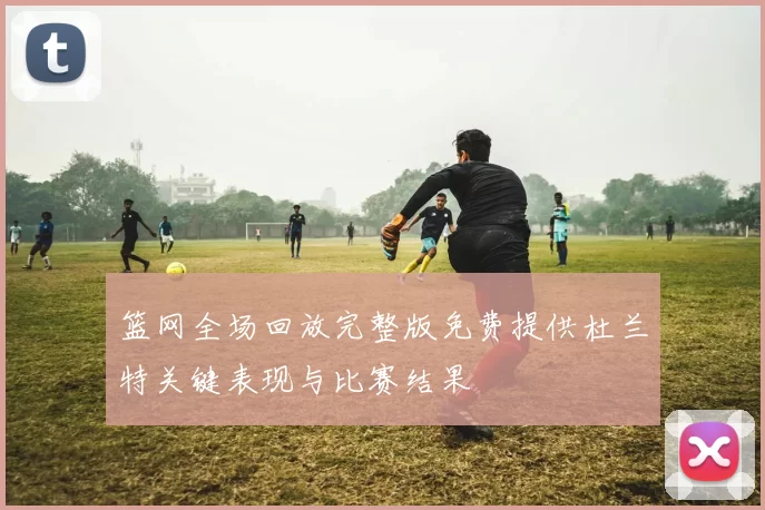 篮网全场回放完整版免费提供杜兰特关键表现与比赛结果