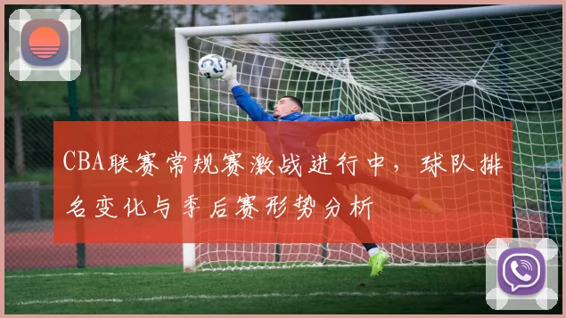 CBA联赛常规赛激战进行中，球队排名变化与季后赛形势分析