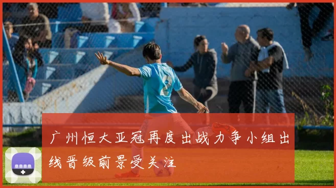 广州恒大亚冠再度出战力争小组出线晋级前景受关注