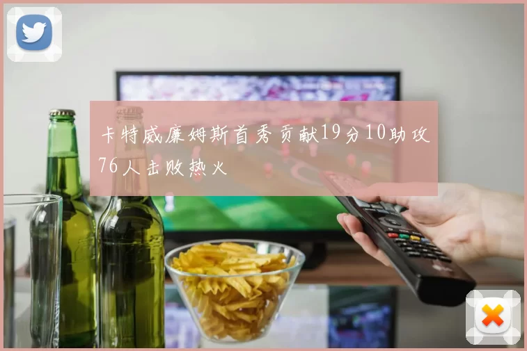 卡特威廉姆斯首秀贡献19分10助攻76人击败热火