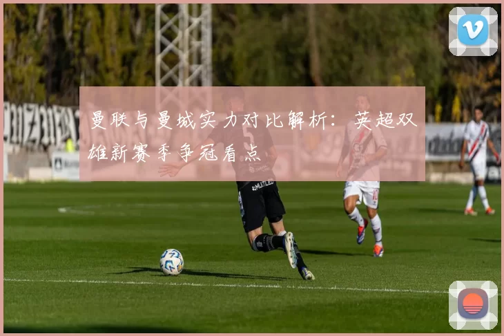 曼联与曼城实力对比解析:英超双雄新赛季争冠看点