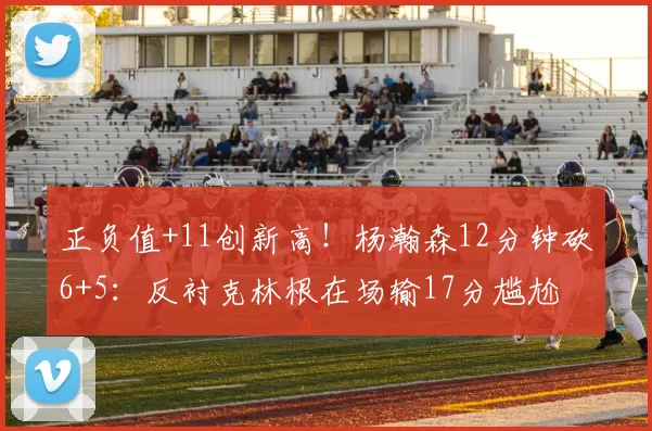 正负值+11创新高！杨瀚森12分钟砍6+5：反衬克林根在场输17分尴尬