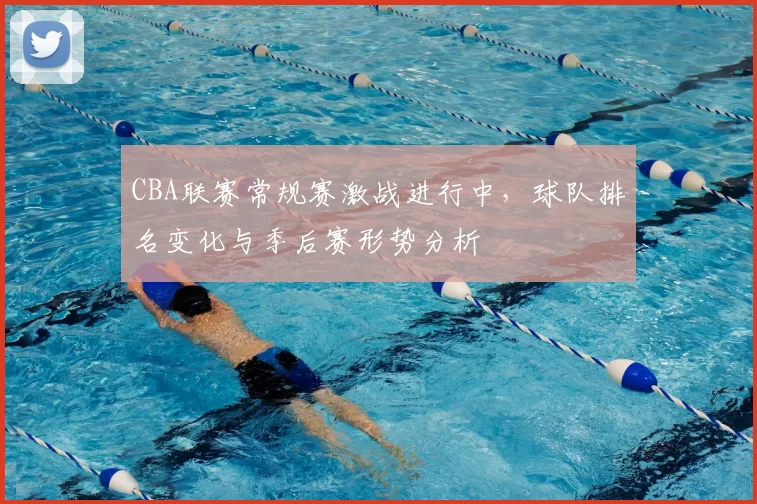CBA联赛常规赛激战进行中，球队排名变化与季后赛形势分析