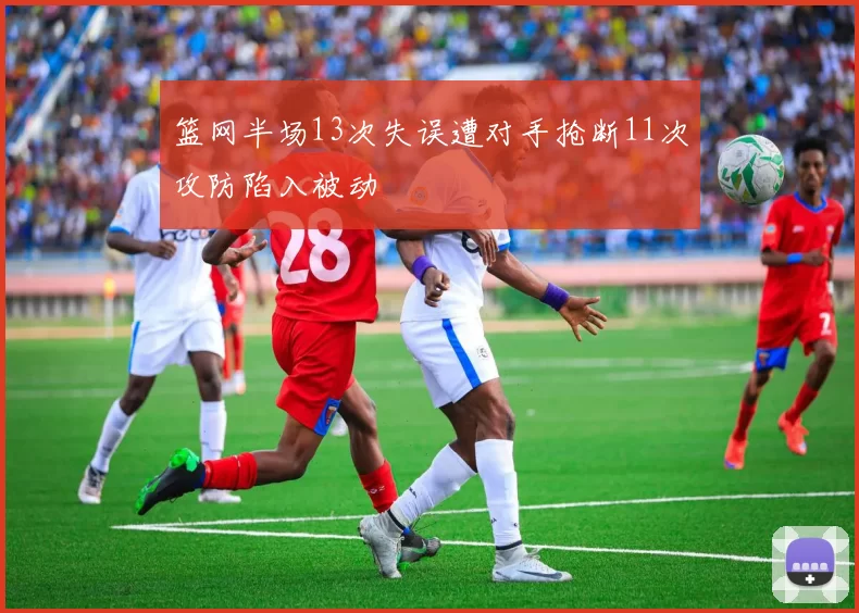 篮网半场13次失误遭对手抢断11次攻防陷入被动