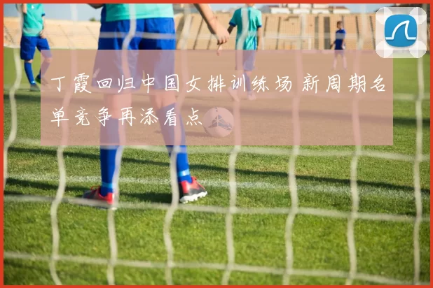 丁霞回归中国女排训练场 新周期名单竞争再添看点