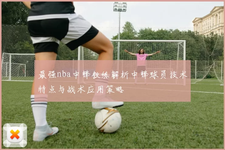最强nba中锋教练解析中锋球员技术特点与战术应用策略