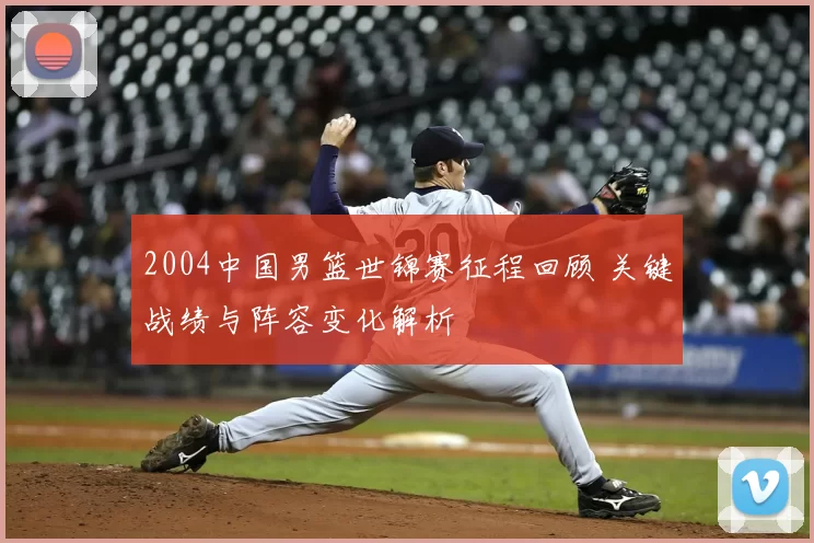 2004中国男篮世锦赛征程回顾 关键战绩与阵容变化解析