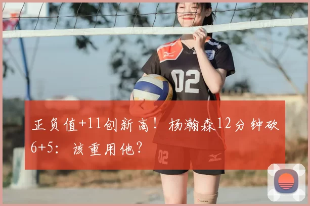 正负值+11创新高!杨瀚森12分钟砍6+5:该重用他?