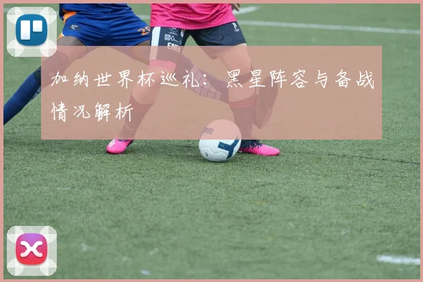 加纳世界杯巡礼：黑星阵容与备战情况解析