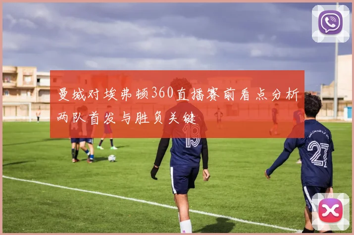 曼城对埃弗顿360直播赛前看点分析两队首发与胜负关键