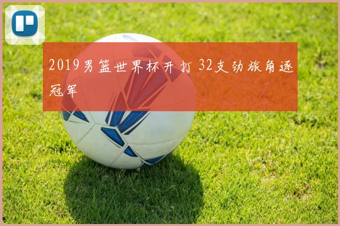 2019男篮世界杯开打 32支劲旅角逐冠军