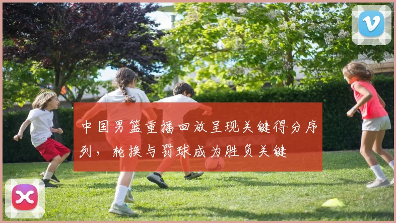 中国男篮重播回放呈现关键得分序列，轮换与罚球成为胜负关键