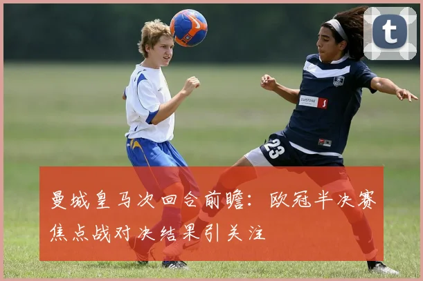 曼城皇马次回合前瞻：欧冠半决赛焦点战对决结果引关注