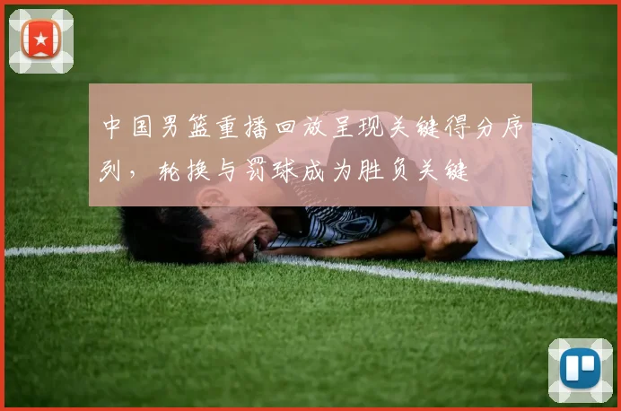 中国男篮重播回放呈现关键得分序列，轮换与罚球成为胜负关键